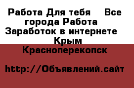 Работа Для тебя  - Все города Работа » Заработок в интернете   . Крым,Красноперекопск